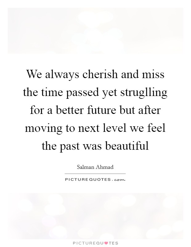 We always cherish and miss the time passed yet struglling for a better future but after moving to next level we feel the past was beautiful Picture Quote #1