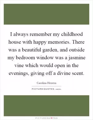 I always remember my childhood house with happy memories. There was a beautiful garden, and outside my bedroom window was a jasmine vine which would open in the evenings, giving off a divine scent Picture Quote #1