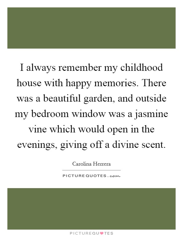 I always remember my childhood house with happy memories. There was a beautiful garden, and outside my bedroom window was a jasmine vine which would open in the evenings, giving off a divine scent. Picture Quote #1