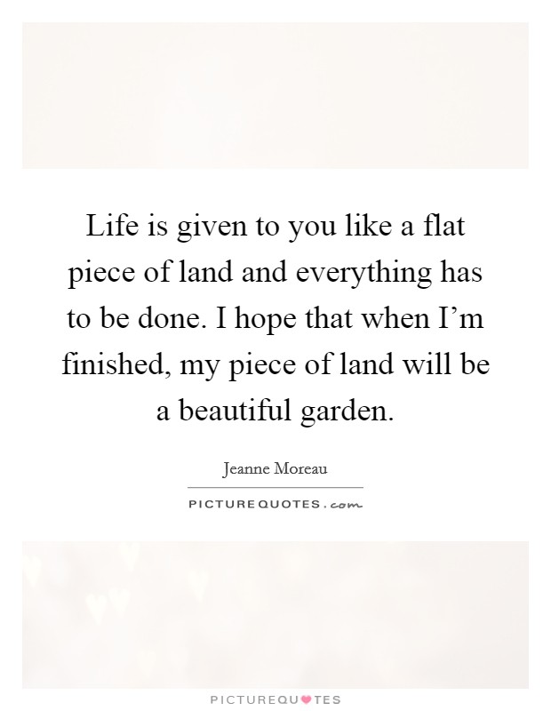 Life is given to you like a flat piece of land and everything has to be done. I hope that when I'm finished, my piece of land will be a beautiful garden. Picture Quote #1