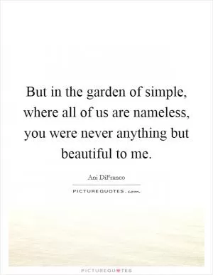 But in the garden of simple, where all of us are nameless, you were never anything but beautiful to me Picture Quote #1
