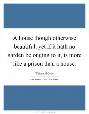 A house though otherwise beautiful, yet if it hath no garden belonging to it, is more like a prison than a house Picture Quote #1