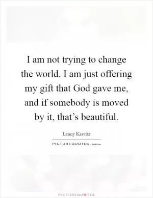 I am not trying to change the world. I am just offering my gift that God gave me, and if somebody is moved by it, that’s beautiful Picture Quote #1