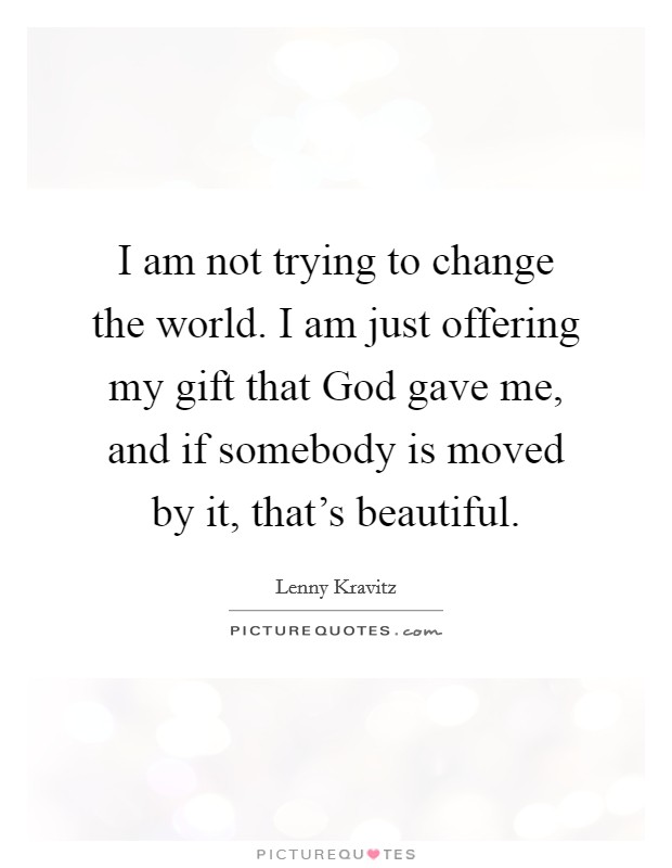 I am not trying to change the world. I am just offering my gift that God gave me, and if somebody is moved by it, that's beautiful. Picture Quote #1