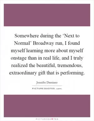 Somewhere during the ‘Next to Normal’ Broadway run, I found myself learning more about myself onstage than in real life, and I truly realized the beautiful, tremendous, extraordinary gift that is performing Picture Quote #1