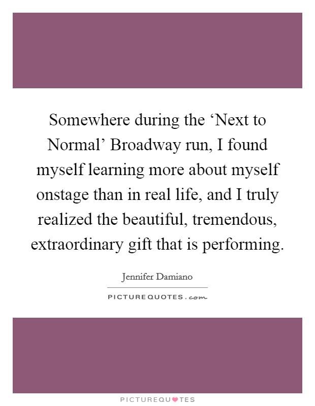 Somewhere during the ‘Next to Normal' Broadway run, I found myself learning more about myself onstage than in real life, and I truly realized the beautiful, tremendous, extraordinary gift that is performing. Picture Quote #1