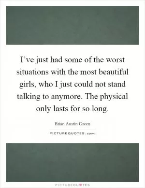 I’ve just had some of the worst situations with the most beautiful girls, who I just could not stand talking to anymore. The physical only lasts for so long Picture Quote #1