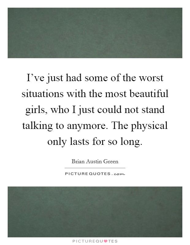I've just had some of the worst situations with the most beautiful girls, who I just could not stand talking to anymore. The physical only lasts for so long. Picture Quote #1