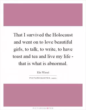 That I survived the Holocaust and went on to love beautiful girls, to talk, to write, to have toast and tea and live my life - that is what is abnormal Picture Quote #1