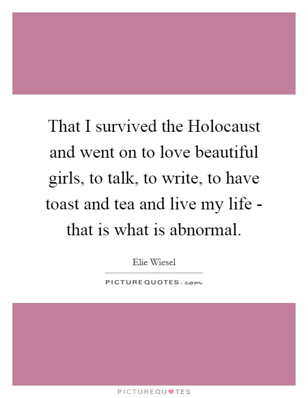 That I survived the Holocaust and went on to love beautiful girls, to talk, to write, to have toast and tea and live my life - that is what is abnormal. Picture Quote #1