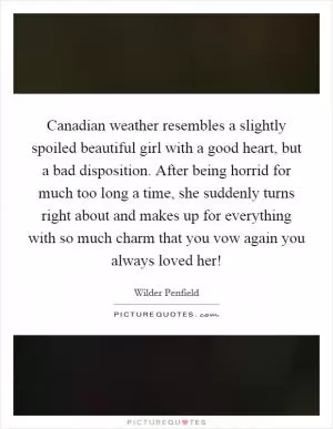 Canadian weather resembles a slightly spoiled beautiful girl with a good heart, but a bad disposition. After being horrid for much too long a time, she suddenly turns right about and makes up for everything with so much charm that you vow again you always loved her! Picture Quote #1