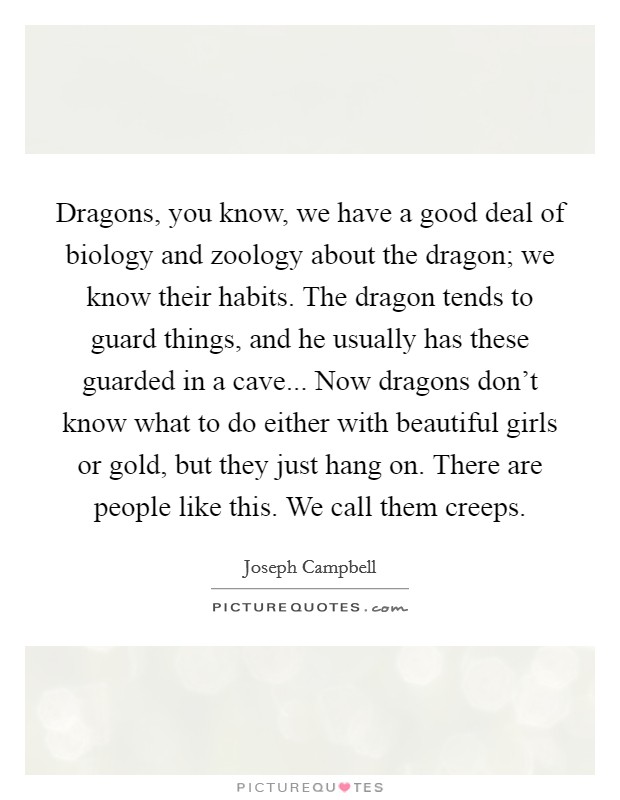 Dragons, you know, we have a good deal of biology and zoology about the dragon; we know their habits. The dragon tends to guard things, and he usually has these guarded in a cave... Now dragons don't know what to do either with beautiful girls or gold, but they just hang on. There are people like this. We call them creeps. Picture Quote #1