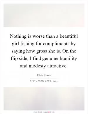 Nothing is worse than a beautiful girl fishing for compliments by saying how gross she is. On the flip side, I find genuine humility and modesty attractive Picture Quote #1