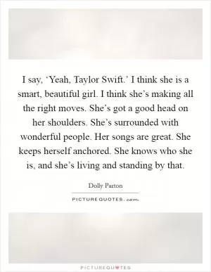 I say, ‘Yeah, Taylor Swift.’ I think she is a smart, beautiful girl. I think she’s making all the right moves. She’s got a good head on her shoulders. She’s surrounded with wonderful people. Her songs are great. She keeps herself anchored. She knows who she is, and she’s living and standing by that Picture Quote #1