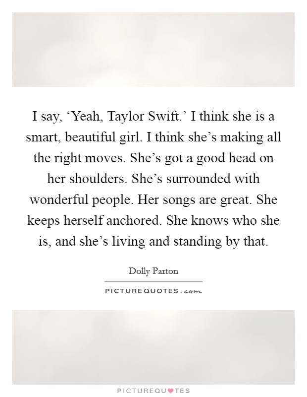 I say, ‘Yeah, Taylor Swift.' I think she is a smart, beautiful girl. I think she's making all the right moves. She's got a good head on her shoulders. She's surrounded with wonderful people. Her songs are great. She keeps herself anchored. She knows who she is, and she's living and standing by that. Picture Quote #1