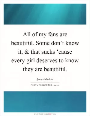 All of my fans are beautiful. Some don’t know it, and that sucks ‘cause every girl deserves to know they are beautiful Picture Quote #1