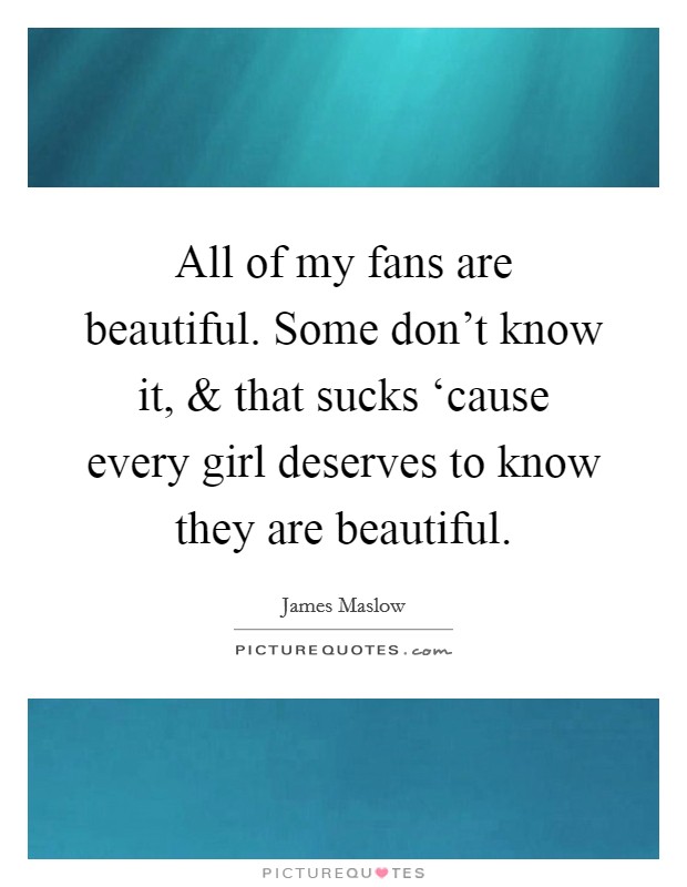 All of my fans are beautiful. Some don't know it, and that sucks ‘cause every girl deserves to know they are beautiful. Picture Quote #1