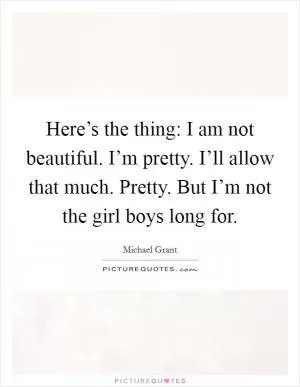 Here’s the thing: I am not beautiful. I’m pretty. I’ll allow that much. Pretty. But I’m not the girl boys long for Picture Quote #1