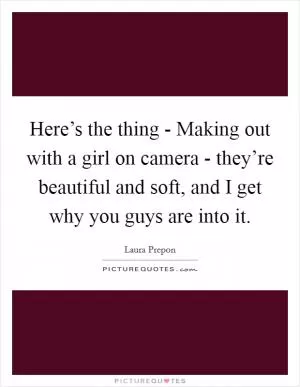 Here’s the thing - Making out with a girl on camera - they’re beautiful and soft, and I get why you guys are into it Picture Quote #1