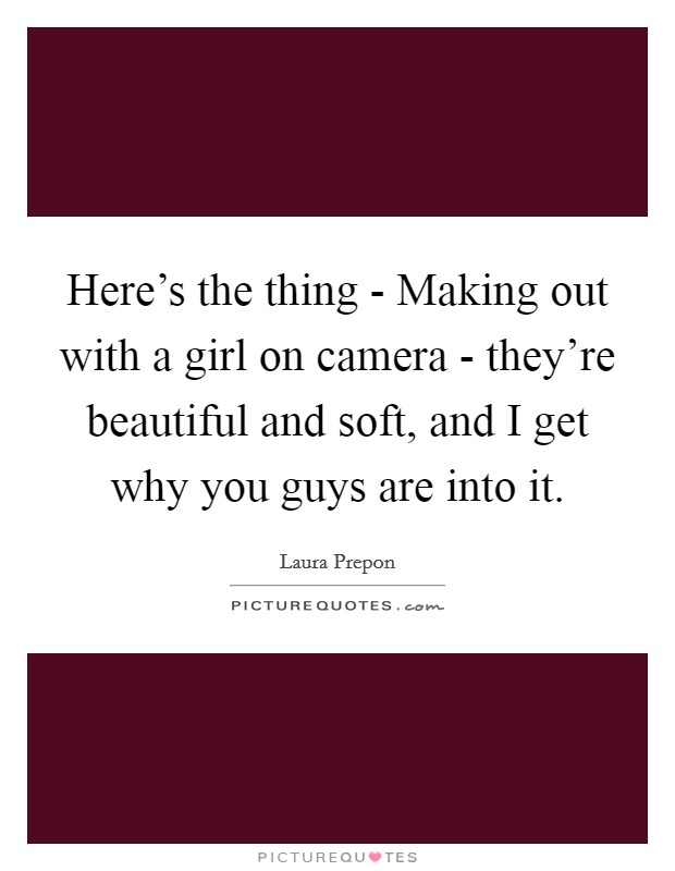 Here's the thing - Making out with a girl on camera - they're beautiful and soft, and I get why you guys are into it. Picture Quote #1