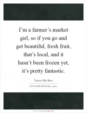 I’m a farmer’s market girl, so if you go and get beautiful, fresh fruit, that’s local, and it hasn’t been frozen yet, it’s pretty fantastic Picture Quote #1