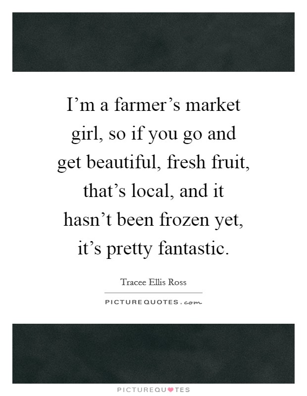I'm a farmer's market girl, so if you go and get beautiful, fresh fruit, that's local, and it hasn't been frozen yet, it's pretty fantastic. Picture Quote #1