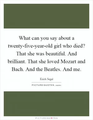What can you say about a twenty-five-year-old girl who died? That she was beautiful. And brilliant. That she loved Mozart and Bach. And the Beatles. And me Picture Quote #1
