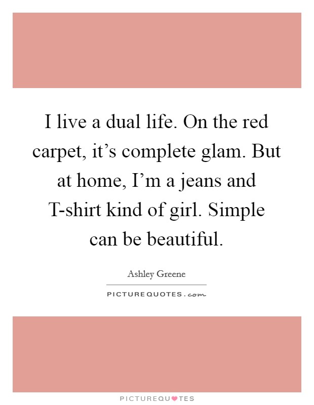 I live a dual life. On the red carpet, it's complete glam. But at home, I'm a jeans and T-shirt kind of girl. Simple can be beautiful. Picture Quote #1