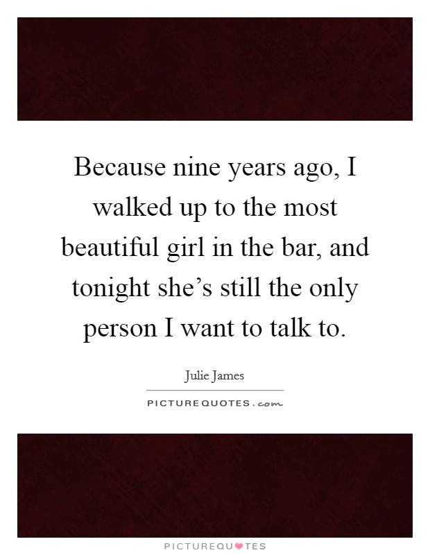 Because nine years ago, I walked up to the most beautiful girl in the bar, and tonight she's still the only person I want to talk to. Picture Quote #1