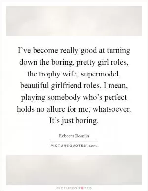 I’ve become really good at turning down the boring, pretty girl roles, the trophy wife, supermodel, beautiful girlfriend roles. I mean, playing somebody who’s perfect holds no allure for me, whatsoever. It’s just boring Picture Quote #1