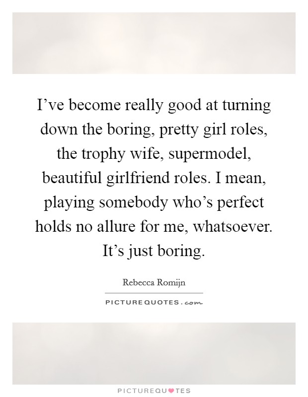 I've become really good at turning down the boring, pretty girl roles, the trophy wife, supermodel, beautiful girlfriend roles. I mean, playing somebody who's perfect holds no allure for me, whatsoever. It's just boring. Picture Quote #1
