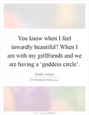 You know when I feel inwardly beautiful? When I am with my girlfriends and we are having a ‘goddess circle’ Picture Quote #1