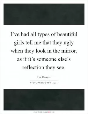 I’ve had all types of beautiful girls tell me that they ugly when they look in the mirror, as if it’s someone else’s reflection they see Picture Quote #1