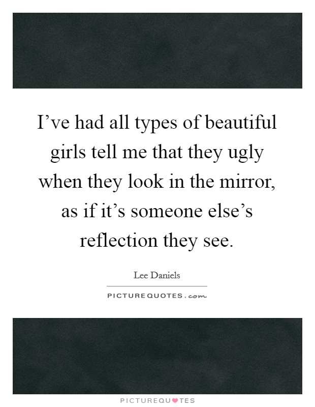 I've had all types of beautiful girls tell me that they ugly when they look in the mirror, as if it's someone else's reflection they see. Picture Quote #1