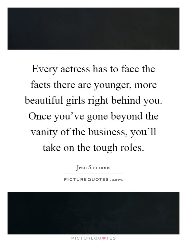 Every actress has to face the facts there are younger, more beautiful girls right behind you. Once you've gone beyond the vanity of the business, you'll take on the tough roles. Picture Quote #1