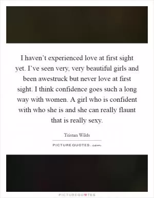 I haven’t experienced love at first sight yet. I’ve seen very, very beautiful girls and been awestruck but never love at first sight. I think confidence goes such a long way with women. A girl who is confident with who she is and she can really flaunt that is really sexy Picture Quote #1