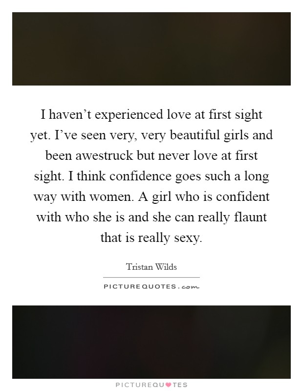 I haven't experienced love at first sight yet. I've seen very, very beautiful girls and been awestruck but never love at first sight. I think confidence goes such a long way with women. A girl who is confident with who she is and she can really flaunt that is really sexy. Picture Quote #1