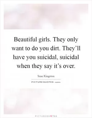 Beautiful girls. They only want to do you dirt. They’ll have you suicidal, suicidal when they say it’s over Picture Quote #1