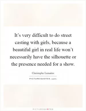 It’s very difficult to do street casting with girls, because a beautiful girl in real life won’t necessarily have the silhouette or the presence needed for a show Picture Quote #1