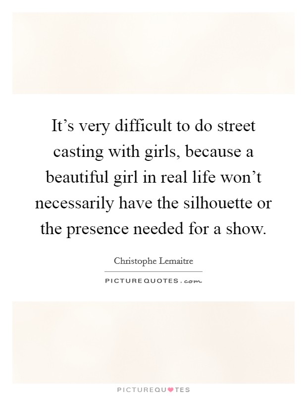 It's very difficult to do street casting with girls, because a beautiful girl in real life won't necessarily have the silhouette or the presence needed for a show. Picture Quote #1