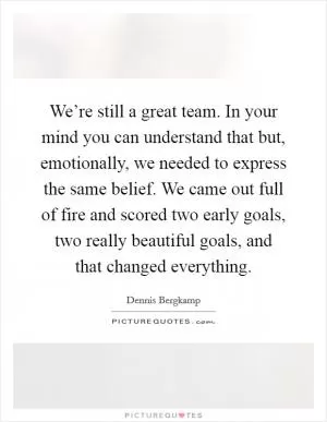 We’re still a great team. In your mind you can understand that but, emotionally, we needed to express the same belief. We came out full of fire and scored two early goals, two really beautiful goals, and that changed everything Picture Quote #1