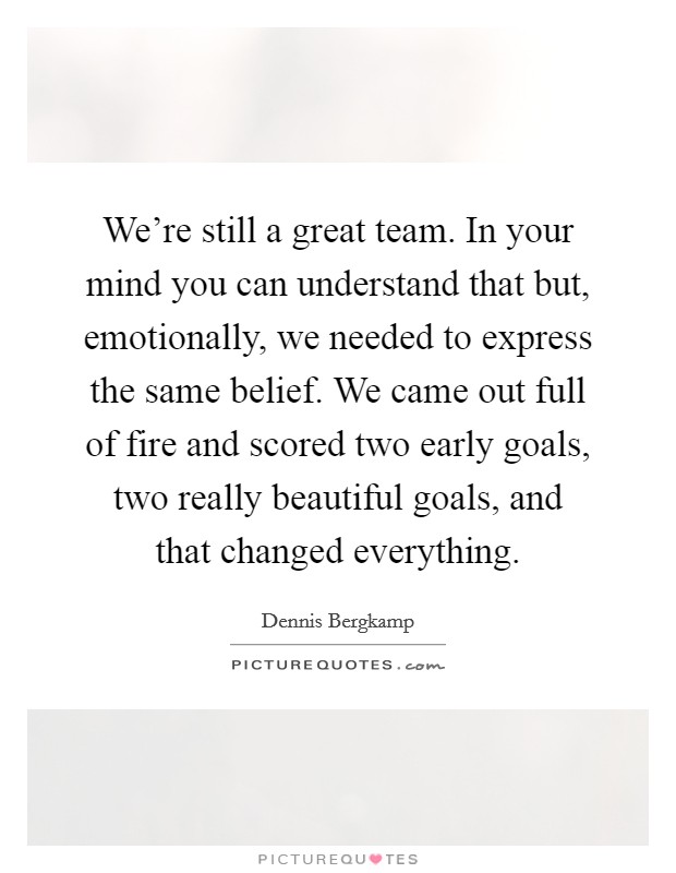 We're still a great team. In your mind you can understand that but, emotionally, we needed to express the same belief. We came out full of fire and scored two early goals, two really beautiful goals, and that changed everything. Picture Quote #1