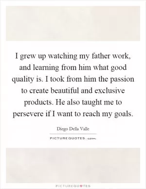 I grew up watching my father work, and learning from him what good quality is. I took from him the passion to create beautiful and exclusive products. He also taught me to persevere if I want to reach my goals Picture Quote #1