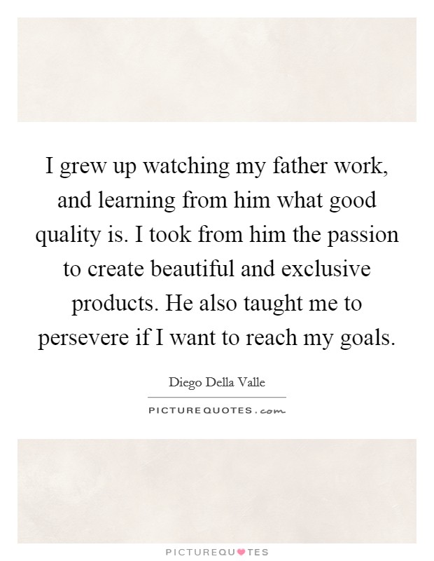 I grew up watching my father work, and learning from him what good quality is. I took from him the passion to create beautiful and exclusive products. He also taught me to persevere if I want to reach my goals. Picture Quote #1