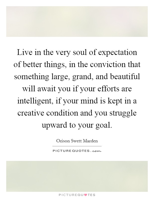 Live in the very soul of expectation of better things, in the conviction that something large, grand, and beautiful will await you if your efforts are intelligent, if your mind is kept in a creative condition and you struggle upward to your goal. Picture Quote #1