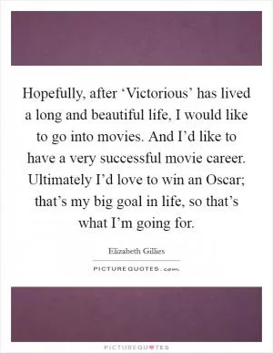 Hopefully, after ‘Victorious’ has lived a long and beautiful life, I would like to go into movies. And I’d like to have a very successful movie career. Ultimately I’d love to win an Oscar; that’s my big goal in life, so that’s what I’m going for Picture Quote #1