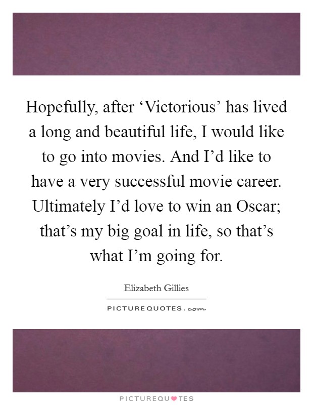 Hopefully, after ‘Victorious' has lived a long and beautiful life, I would like to go into movies. And I'd like to have a very successful movie career. Ultimately I'd love to win an Oscar; that's my big goal in life, so that's what I'm going for. Picture Quote #1