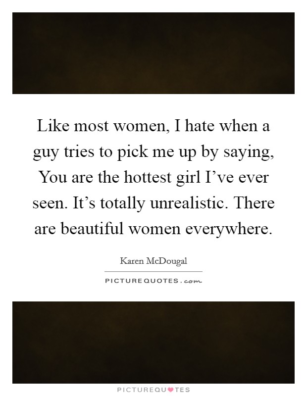 Like most women, I hate when a guy tries to pick me up by saying, You are the hottest girl I've ever seen. It's totally unrealistic. There are beautiful women everywhere. Picture Quote #1