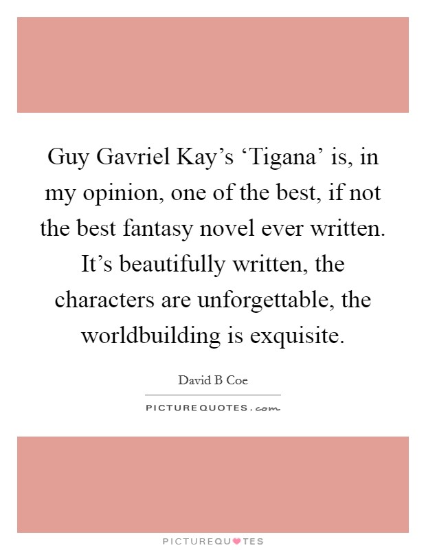 Guy Gavriel Kay's ‘Tigana' is, in my opinion, one of the best, if not the best fantasy novel ever written. It's beautifully written, the characters are unforgettable, the worldbuilding is exquisite. Picture Quote #1