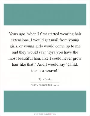 Years ago, when I first started wearing hair extensions, I would get mail from young girls, or young girls would come up to me and they would say, ‘Tyra you have the most beautiful hair, like I could never grow hair like that!’ And I would say ‘Child, this is a weave!’ Picture Quote #1
